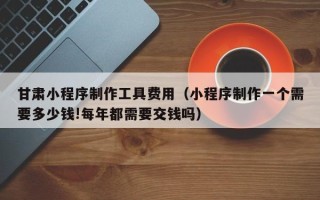 青岛甘肃小程序制作工具费用（小程序制作一个需要多少钱!每年都需要交钱吗）