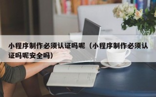 青岛小程序制作必须认证吗呢（小程序制作必须认证吗呢安全吗）