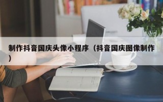 青岛制作抖音国庆头像小程序（抖音国庆图像制作）