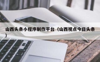 青岛山西头条小程序制作平台（山西视点今日头条）